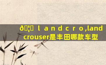 🦄 ｌａｎｄｃｒｏ,landcrouser是丰田哪款车型